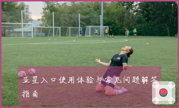 亚星入口使用体验与常见问题解答指南
