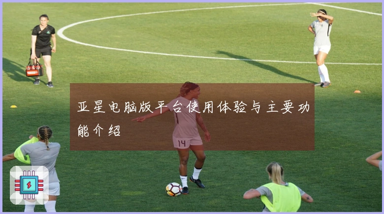 亚星电脑版平台使用体验与主要功能介绍