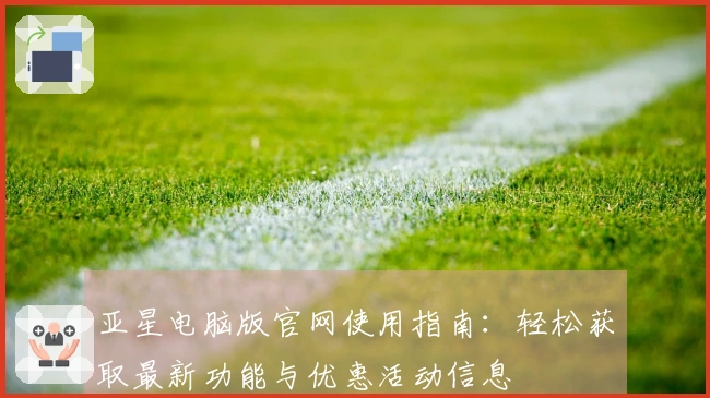 亚星电脑版官网使用指南：轻松获取最新功能与优惠活动信息