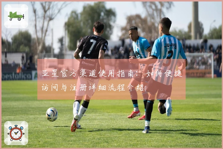 亚星官方渠道使用指南：如何便捷访问与注册详细流程介绍