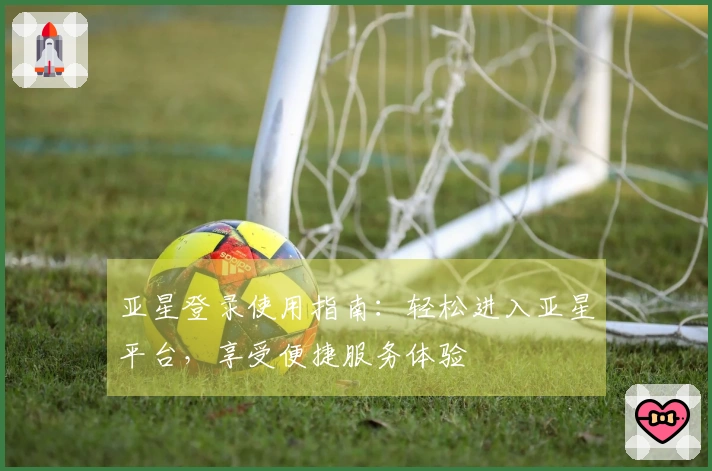 亚星登录使用指南：轻松进入亚星平台，享受便捷服务体验